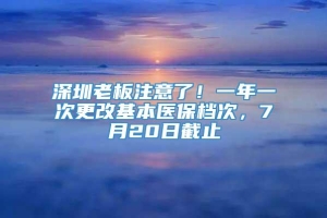 深圳老板注意了！一年一次更改基本医保档次，7月20日截止