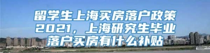 留学生上海买房落户政策2021，上海研究生毕业落户买房有什么补贴