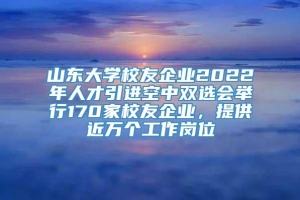 山东大学校友企业2022年人才引进空中双选会举行170家校友企业，提供近万个工作岗位