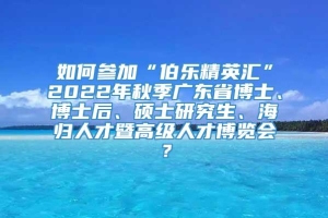 如何参加“伯乐精英汇”2022年秋季广东省博士、博士后、硕士研究生、海归人才暨高级人才博览会？