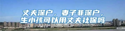 丈夫深户，妻子非深户，生小孩可以用丈夫社保吗