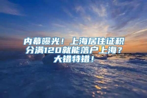 内幕曝光！上海居住证积分满120就能落户上海？大错特错！