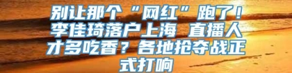 别让那个“网红”跑了！李佳琦落户上海 直播人才多吃香？各地抢夺战正式打响