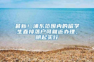 最新！浦东范围内的留学生直接落户可就近办理，明起实行→