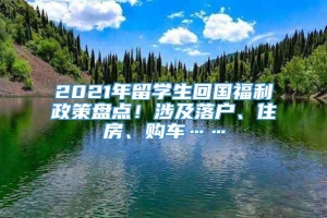 2021年留学生回国福利政策盘点！涉及落户、住房、购车……