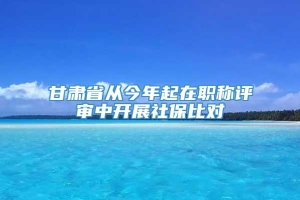 甘肃省从今年起在职称评审中开展社保比对