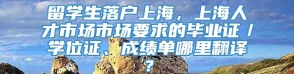 留学生落户上海，上海人才市场市场要求的毕业证／学位证、成绩单哪里翻译？