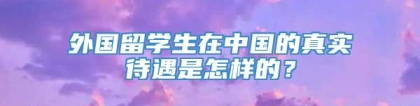 外国留学生在中国的真实待遇是怎样的？