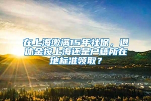 在上海缴满15年社保，退休金按上海还是户籍所在地标准领取？