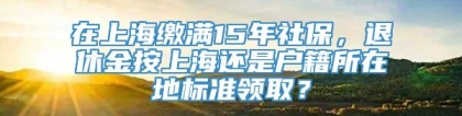 在上海缴满15年社保，退休金按上海还是户籍所在地标准领取？