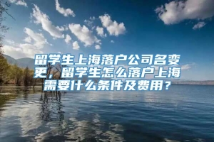 留学生上海落户公司名变更，留学生怎么落户上海需要什么条件及费用？