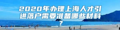 2020年办理上海人才引进落户需要准备哪些材料？