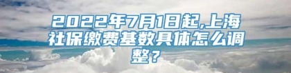 2022年7月1日起,上海社保缴费基数具体怎么调整？