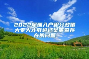 2022深圳入户积分政策大专人才引进档案审查存在的问题