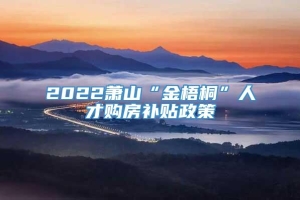 2022萧山“金梧桐”人才购房补贴政策