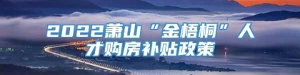 2022萧山“金梧桐”人才购房补贴政策