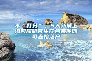 不“打分”，5大新城上海应届研究生符合条件即可直接落户