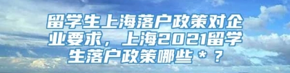 留学生上海落户政策对企业要求，上海2021留学生落户政策哪些＊？