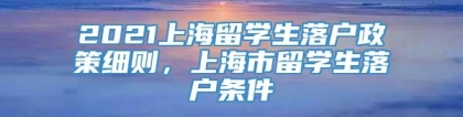 2021上海留学生落户政策细则，上海市留学生落户条件