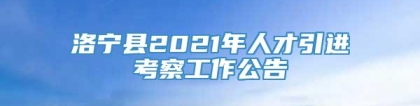 洛宁县2021年人才引进考察工作公告