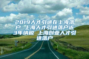 2019人才引进在上海落户 上海人才引进落户近3年纳税 上海创业人才引进落户