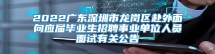 2022广东深圳市龙岗区赴外面向应届毕业生招聘事业单位人员面试有关公告