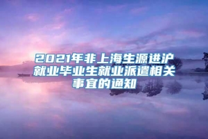 2021年非上海生源进沪就业毕业生就业派遣相关事宜的通知