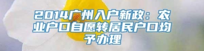 2014广州入户新政：农业户口自愿转居民户口均予办理