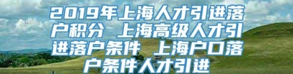 2019年上海人才引进落户积分 上海高级人才引进落户条件 上海户口落户条件人才引进