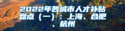 2022年各城市人才补贴盘点（一）：上海、合肥、杭州