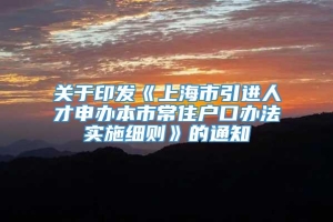 关于印发《上海市引进人才申办本市常住户口办法实施细则》的通知