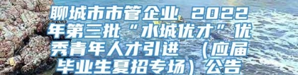 聊城市市管企业 2022年第三批“水城优才”优秀青年人才引进 （应届毕业生夏招专场）公告