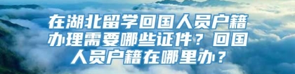 在湖北留学回国人员户籍办理需要哪些证件？回国人员户籍在哪里办？