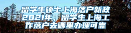 留学生硕士上海落户新政2021年，留学生上海工作落户去哪里办理可靠