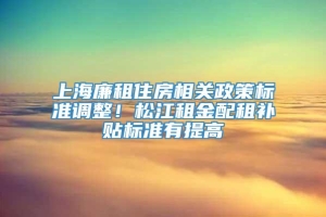 上海廉租住房相关政策标准调整！松江租金配租补贴标准有提高