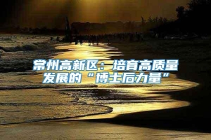 常州高新区：培育高质量发展的“博士后力量”