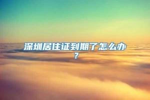 深圳居住证到期了怎么办？