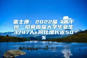 富士康：2022届“菁干班”招募应届大学毕业生3747人 同比增长近50%