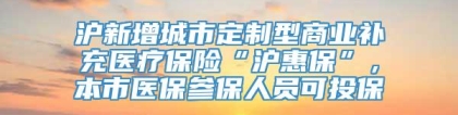 沪新增城市定制型商业补充医疗保险“沪惠保”，本市医保参保人员可投保→