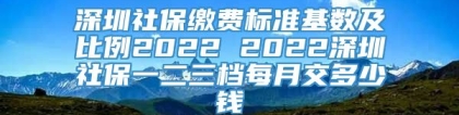 深圳社保缴费标准基数及比例2022 2022深圳社保一二三档每月交多少钱