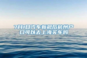 7月1日汽车新规后杭州户口可以去上海买车吗