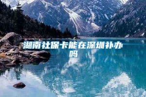 湖南社保卡能在深圳补办吗