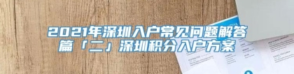 2021年深圳入户常见问题解答篇「二」深圳积分入户方案