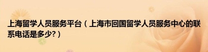 上海留学人员服务平台（上海市回国留学人员服务中心的联系电话是多少？）