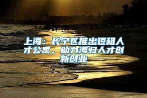 上海：长宁区推出短租人才公寓，助力海归人才创新创业