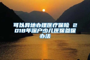 可以异地办理医疗保险 2018年深户少儿医保参保办法