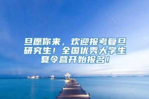 旦愿你来，欢迎报考复旦研究生！全国优秀大学生夏令营开始报名！