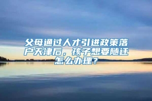 父母通过人才引进政策落户天津后，孩子想要随迁怎么办理？