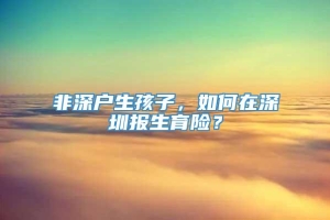 非深户生孩子，如何在深圳报生育险？