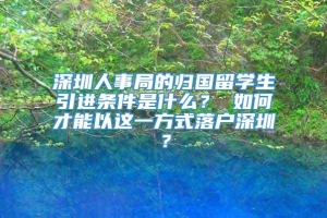 深圳人事局的归国留学生引进条件是什么？ 如何才能以这一方式落户深圳？